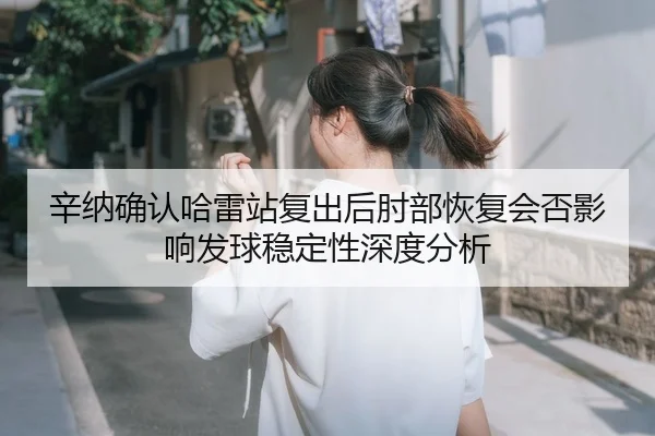 辛纳确认哈雷站复出后肘部恢复会否影响发球稳定性深度分析